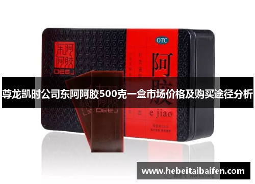 尊龙凯时公司东阿阿胶500克一盒市场价格及购买途径分析